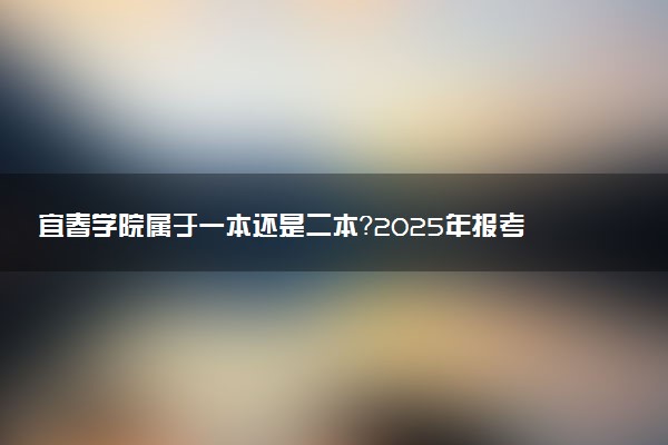 宜春学院属于一本还是二本？2025年报考建议及分数线预测