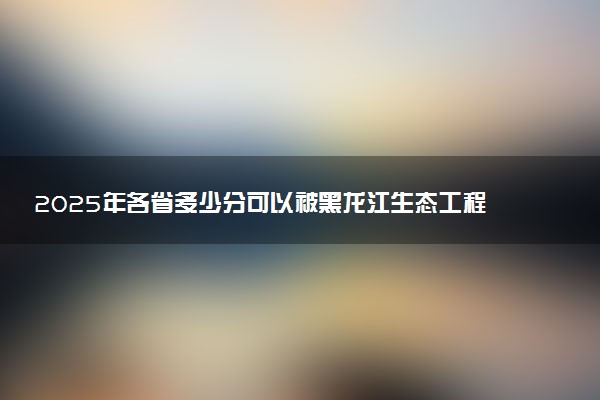 2025年各省多少分可以被黑龙江生态工程职业学院录取？历年录取分数线