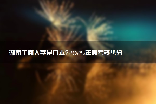 湖南工商大学是几本？2025年高考多少分能上及报考建议