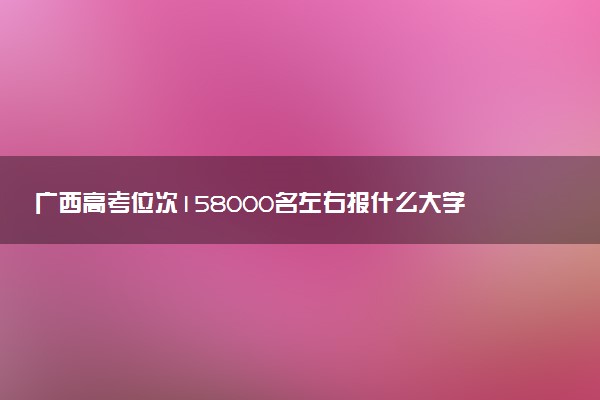 广西高考位次158000名左右报什么大学好（2025年参考）
