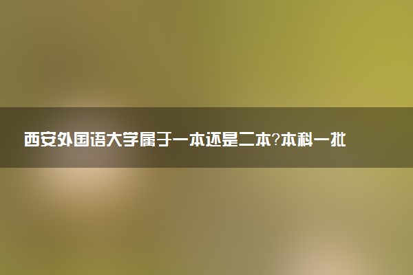 西安外国语大学属于一本还是二本？本科一批、二批的区别及报考建议