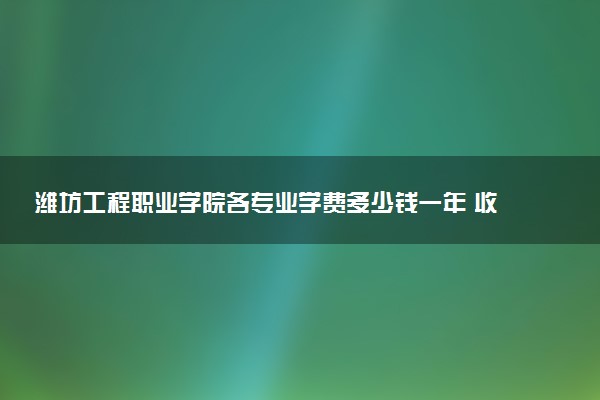 潍坊工程职业学院各专业学费多少钱一年 收费标准是什么