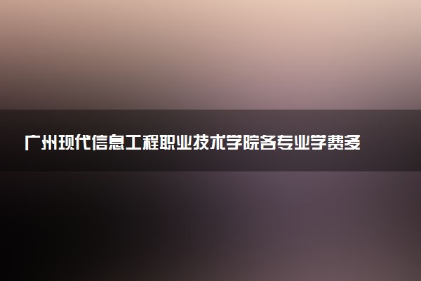 广州现代信息工程职业技术学院各专业学费多少钱一年 收费标准是什么