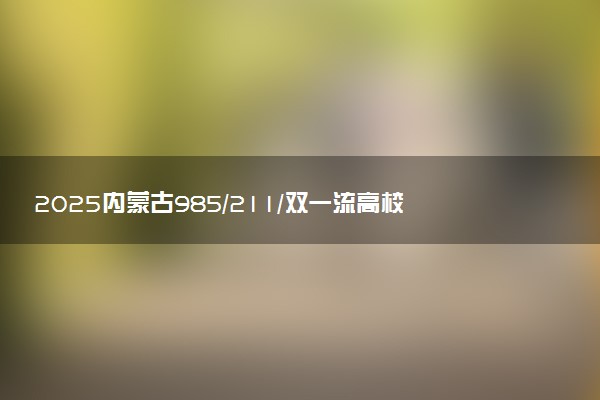 2025内蒙古985/211/双一流高校排名 附一本二本大学名单