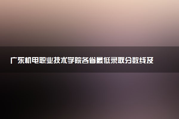 广东机电职业技术学院各省最低录取分数线及位次排名 2025考多少分能上广东机电职业技术学院