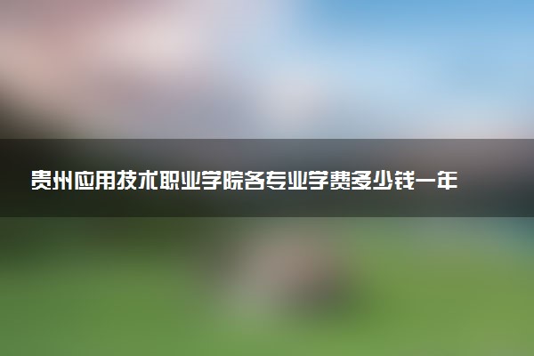 贵州应用技术职业学院各专业学费多少钱一年 收费标准是什么