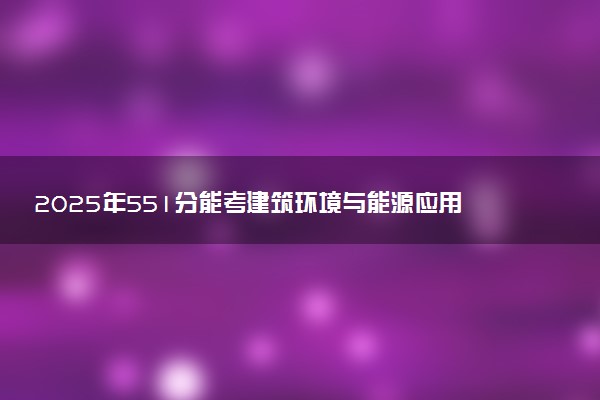 2025年551分能考建筑环境与能源应用工程专业吗 551分建筑环境与能源应用工程专业大学推荐