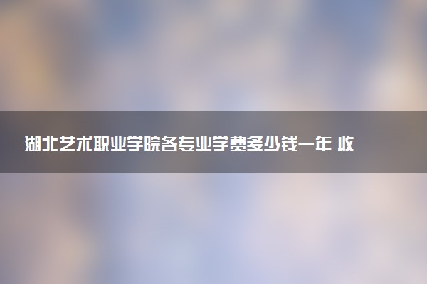 湖北艺术职业学院各专业学费多少钱一年 收费标准是什么