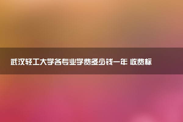 武汉轻工大学各专业学费多少钱一年 收费标准是什么