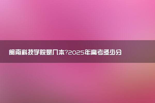 闽南科技学院是几本？2025年高考多少分能上及报考建议