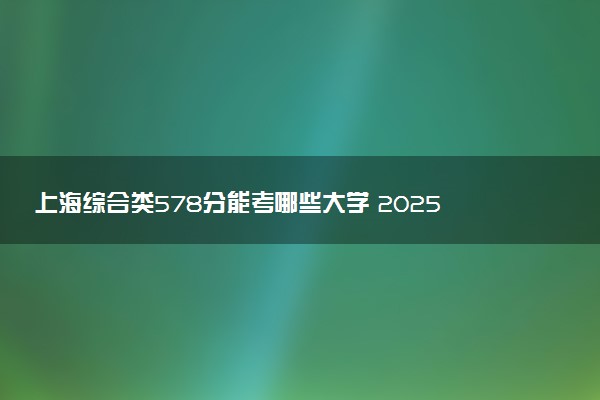 上海综合类578分能考哪些大学 2025考生稳上的大学名单