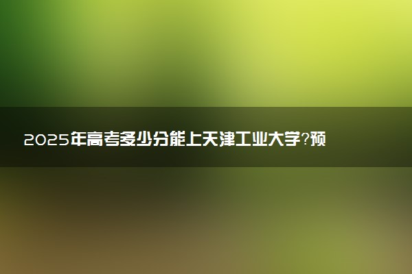 2025年高考多少分能上天津工业大学？预测各省份录取分数线（附2024年数据及报考指南）