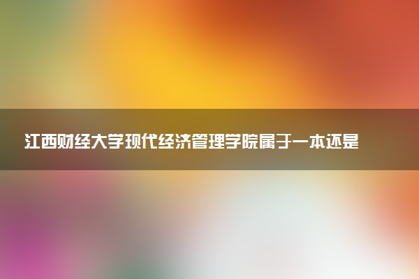 江西财经大学现代经济管理学院属于一本还是二本？本科一批、二批的区别及报考建议