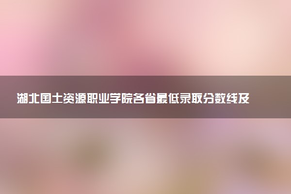 湖北国土资源职业学院各省最低录取分数线及位次排名 2025考多少分能上湖北国土资源职业学院