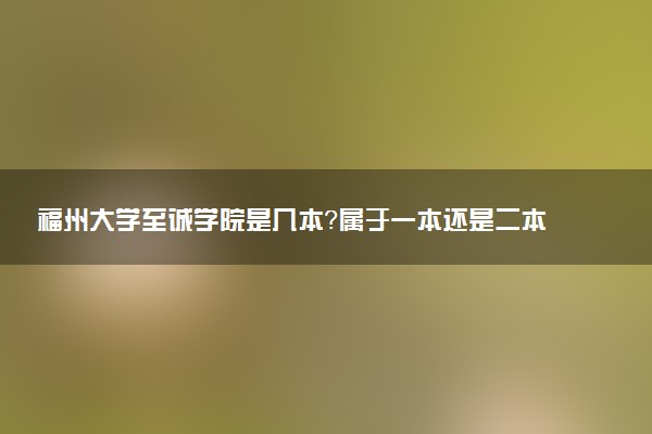 福州大学至诚学院是几本？属于一本还是二本？2025年分数线预测及报考建议