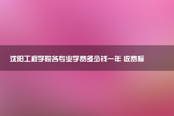 沈阳工程学院各专业学费多少钱一年 收费标准是什么