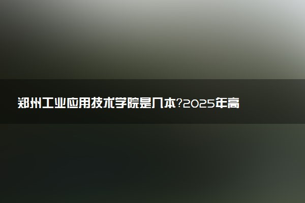 郑州工业应用技术学院是几本？2025年高考多少分能上及报考建议