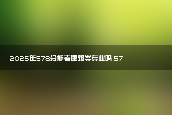 2025年578分能考建筑类专业吗 578分建筑类专业大学推荐