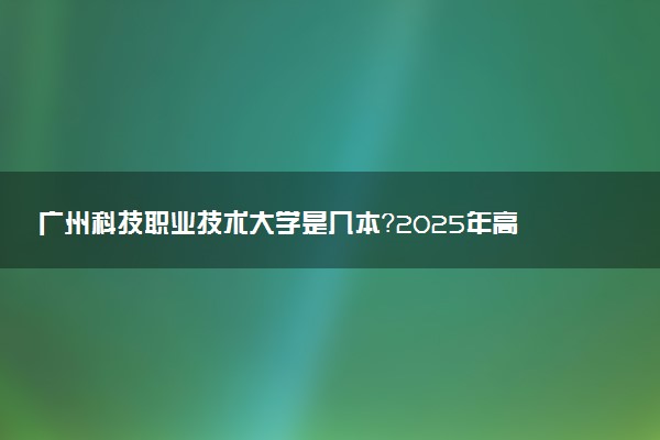 广州科技职业技术大学是几本？2025年高考多少分能上及报考建议