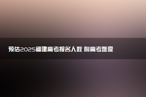 预估2025福建高考报名人数 附高考难度及分数线预测
