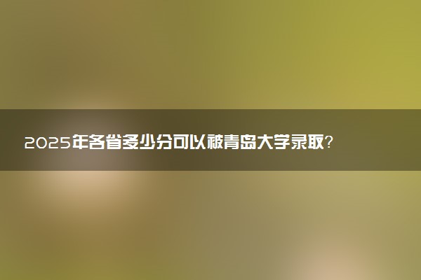 2025年各省多少分可以被青岛大学录取？历年录取分数线