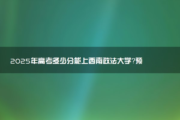 2025年高考多少分能上西南政法大学？预测各省份录取分数线（附2024年数据及报考指南）