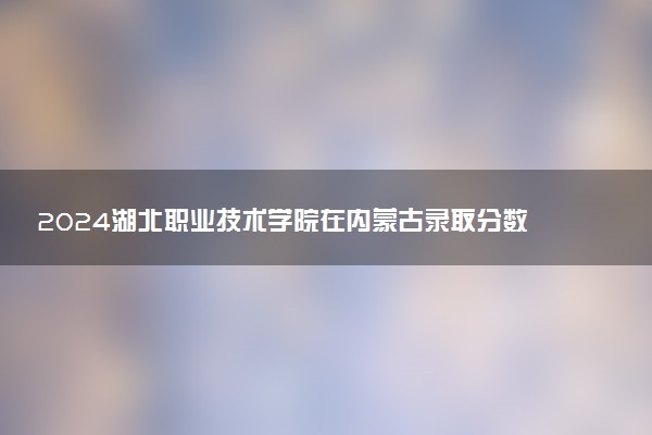 2024湖北职业技术学院在内蒙古录取分数线 各专业分数及位次