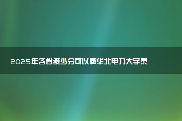 2025年各省多少分可以被华北电力大学录取？历年录取分数线