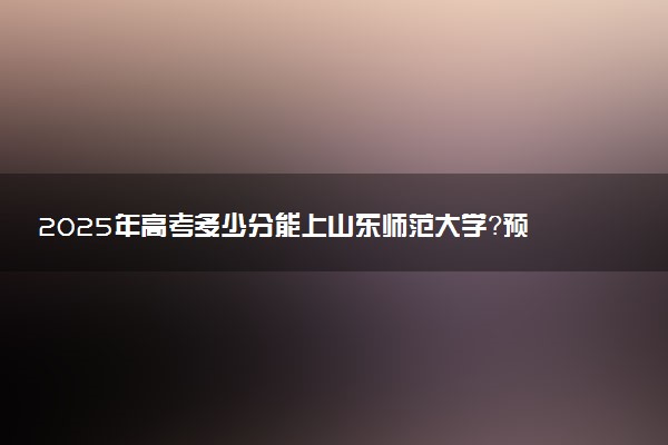 2025年高考多少分能上山东师范大学？预测各省份录取分数线（附2024年数据及报考指南）