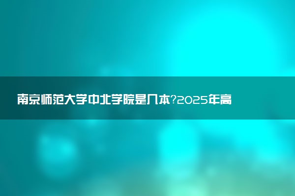 南京师范大学中北学院是几本？2025年高考多少分能上及报考建议