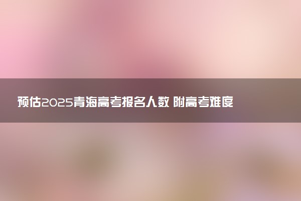 预估2025青海高考报名人数 附高考难度及分数线预测