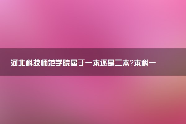 河北科技师范学院属于一本还是二本？本科一批、二批的区别及报考建议