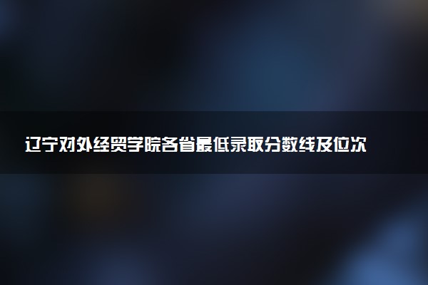 辽宁对外经贸学院各省最低录取分数线及位次排名 2025考多少分能上辽宁对外经贸学院