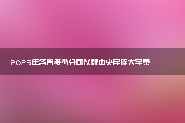 2025年各省多少分可以被中央民族大学录取?历年录取分数线