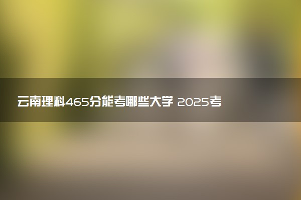 云南理科465分能考哪些大学 2025考生稳上的大学名单