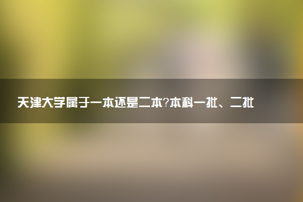 天津大学属于一本还是二本？本科一批、二批的区别及报考建议