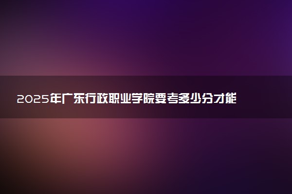 2025年广东行政职业学院要考多少分才能上？历年录取分数线及报考指南（含预测）