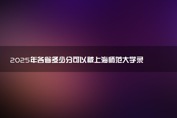 2025年各省多少分可以被上海师范大学录取？历年录取分数线