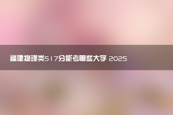 福建物理类517分能考哪些大学 2025考生稳上的大学名单