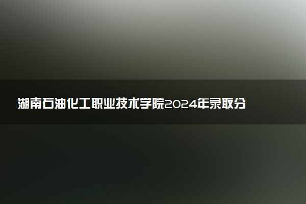 湖南石油化工职业技术学院2024年录取分数线汇总 各省最低分与位次排名及2025报考指南