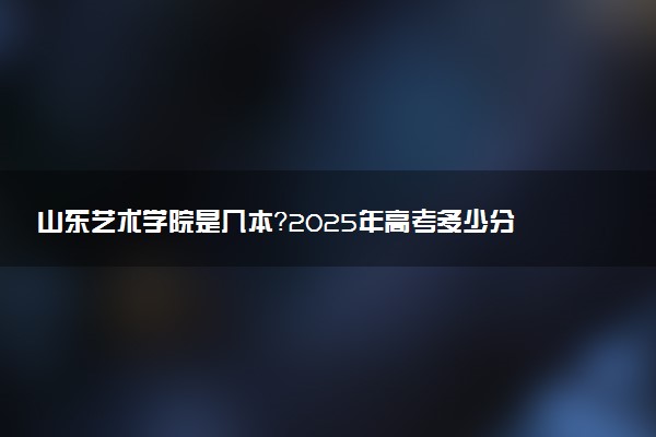 山东艺术学院是几本？2025年高考多少分能上及报考建议