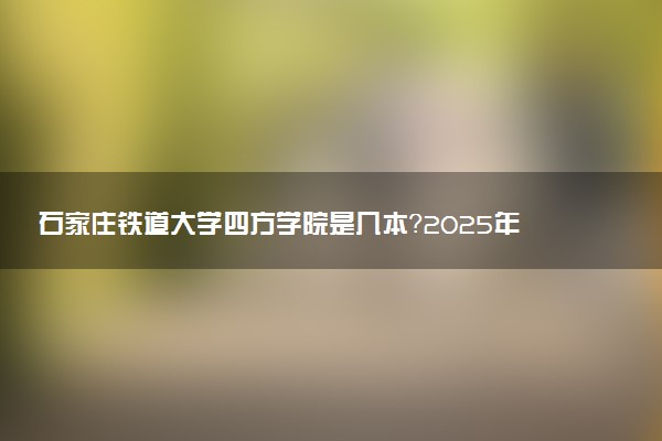 石家庄铁道大学四方学院是几本？2025年各省录取分数线预测及报考建议