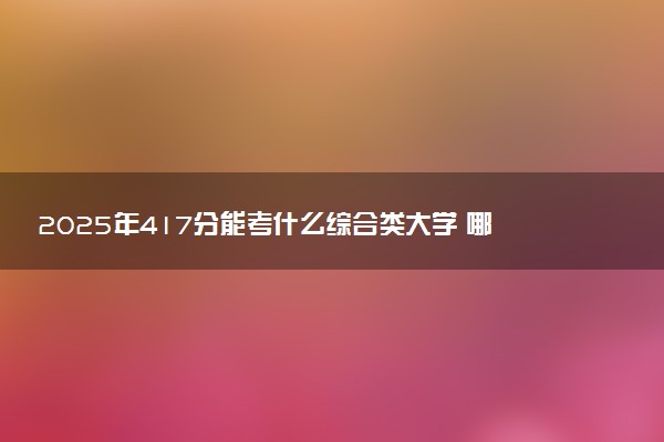2025年417分能考什么综合类大学 哪些大学值得报