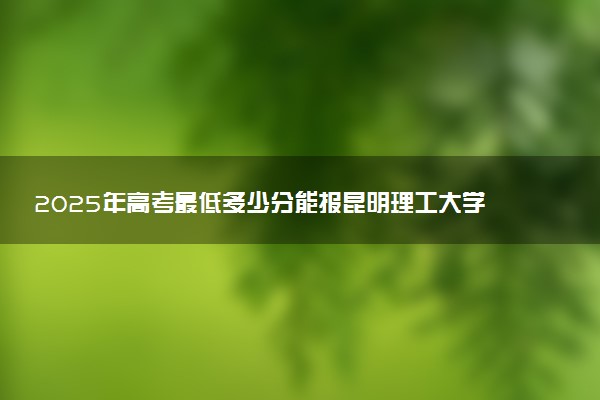 2025年高考最低多少分能报昆明理工大学？附昆明理工大学历年录取分数线及位次