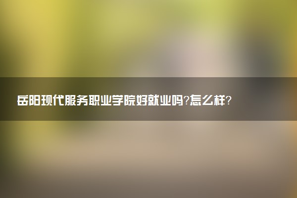 岳阳现代服务职业学院好就业吗？怎么样？
