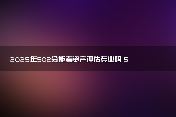 2025年502分能考资产评估专业吗 502分资产评估专业大学推荐