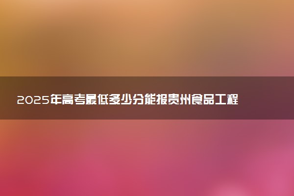 2025年高考最低多少分能报贵州食品工程职业学院？附贵州食品工程职业学院历年录取分数线及位次