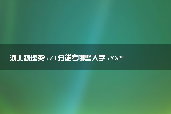 河北物理类571分能考哪些大学 2025考生稳上的大学名单