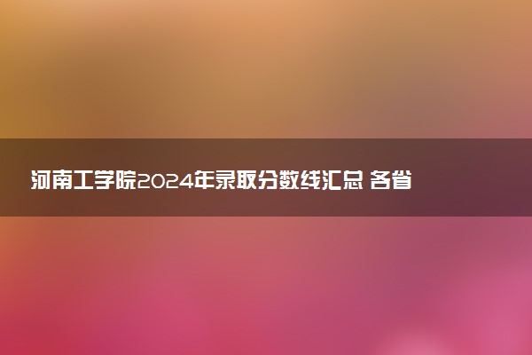 河南工学院2024年录取分数线汇总 各省最低分与位次排名及2025报考指南