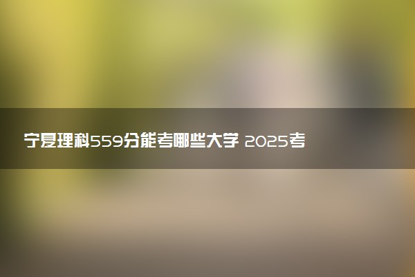 宁夏理科559分能考哪些大学 2025考生稳上的大学名单